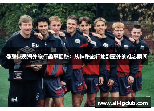 曼联球员海外旅行趣事揭秘：从神秘旅行地到意外的难忘瞬间