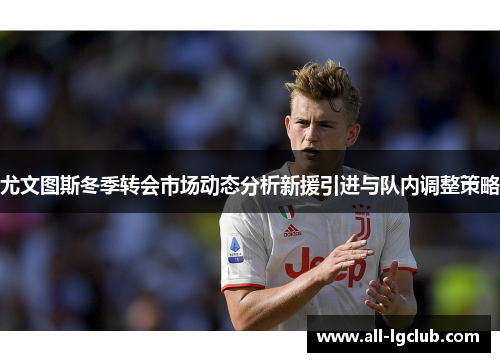 尤文图斯冬季转会市场动态分析新援引进与队内调整策略 尤文图斯冬季转会市场动态分析新援引进与队内调整策略