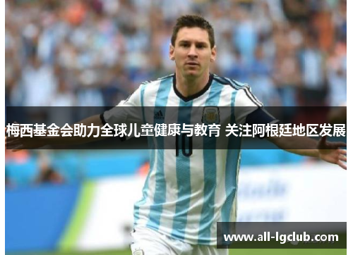 梅西基金会助力全球儿童健康与教育 关注阿根廷地区发展 梅西基金会助力全球儿童健康与教育 关注阿根廷地区发展