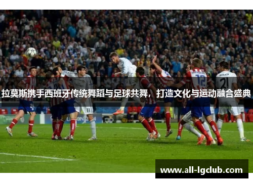 拉莫斯携手西班牙传统舞蹈与足球共舞,打造文化与运动融合盛典 拉莫斯携手西班牙传统舞蹈与足球共舞,打造文化与运动融合盛典