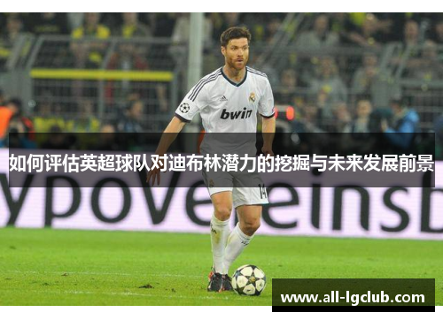 如何评估英超球队对迪布林潜力的挖掘与未来发展前景
