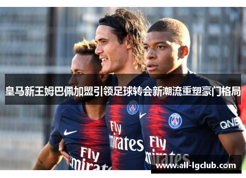 皇马新王姆巴佩加盟引领足球转会新潮流重塑豪门格局