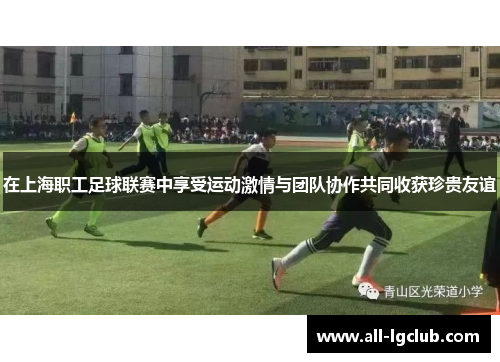 在上海职工足球联赛中享受运动激情与团队协作共同收获珍贵友谊