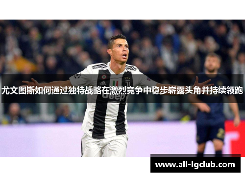 尤文图斯如何通过独特战略在激烈竞争中稳步崭露头角并持续领跑