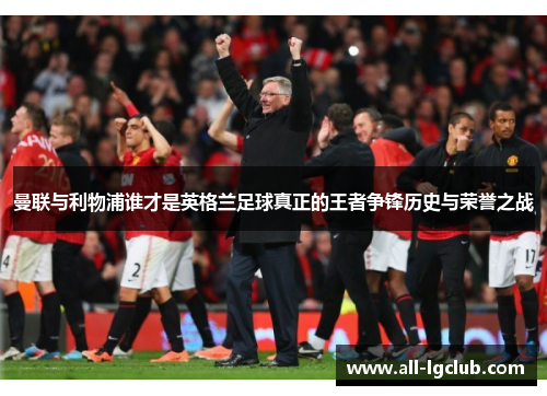 曼联与利物浦谁才是英格兰足球真正的王者争锋历史与荣誉之战