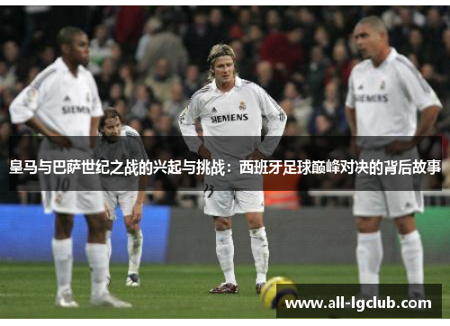 皇马与巴萨世纪之战的兴起与挑战：西班牙足球巅峰对决的背后故事