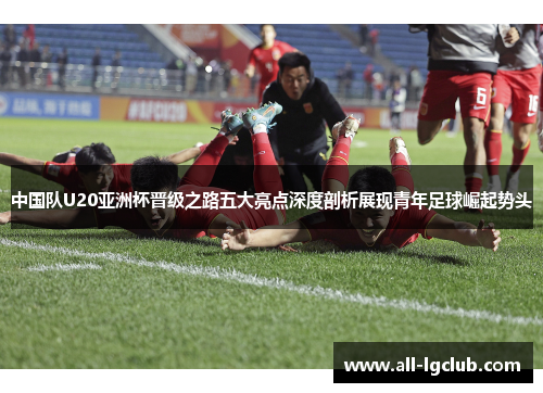 中国队U20亚洲杯晋级之路五大亮点深度剖析展现青年足球崛起势头