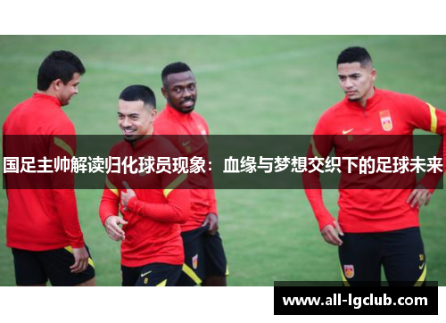 国足主帅解读归化球员现象：血缘与梦想交织下的足球未来