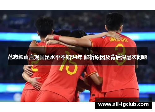 范志毅直言现国足水平不如94年 解析原因及背后深层次问题 范志毅直言现国足水平不如94年 解析原因及背后深层次问题