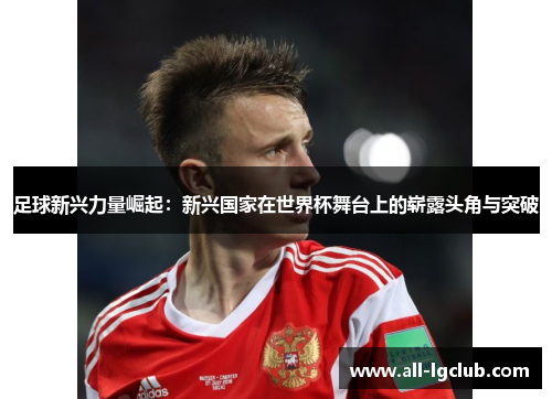足球新兴力量崛起：新兴国家在世界杯舞台上的崭露头角与突破
