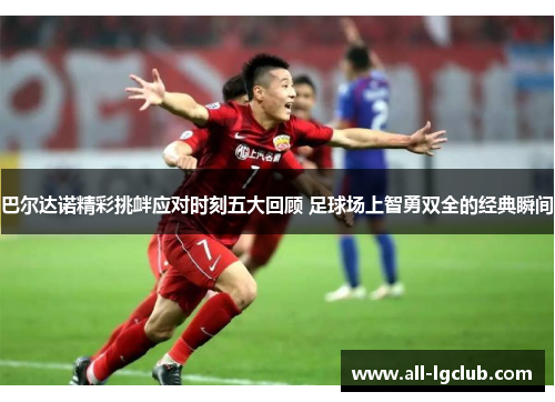 巴尔达诺精彩挑衅应对时刻五大回顾 足球场上智勇双全的经典瞬间 巴尔达诺精彩挑衅应对时刻五大回顾 足球场上智勇双全的经典瞬间