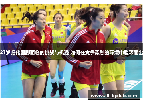 27岁归化国脚面临的挑战与机遇 如何在竞争激烈的环境中脱颖而出 27岁归化国脚面临的挑战与机遇 如何在竞争激烈的环境中脱颖而出
