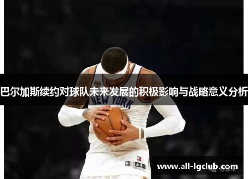 巴尔加斯续约对球队未来发展的积极影响与战略意义分析