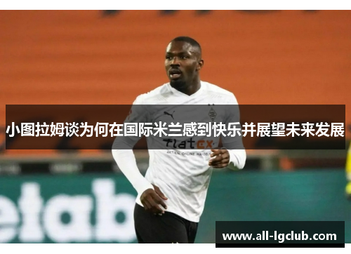 小图拉姆谈为何在国际米兰感到快乐并展望未来发展