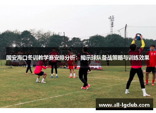 国安海口冬训教学赛安排分析:揭示球队备战策略与训练效果 国安海口冬训教学赛安排分析:揭示球队备战策略与训练效果