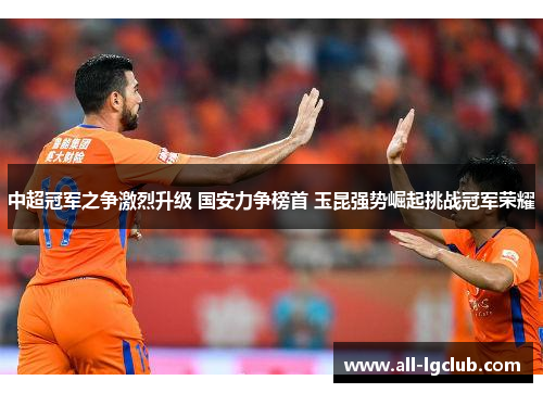 中超冠军之争激烈升级 国安力争榜首 玉昆强势崛起挑战冠军荣耀