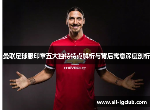 曼联足球服印章五大独特特点解析与背后寓意深度剖析