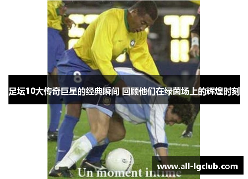 足坛10大传奇巨星的经典瞬间 回顾他们在绿茵场上的辉煌时刻
