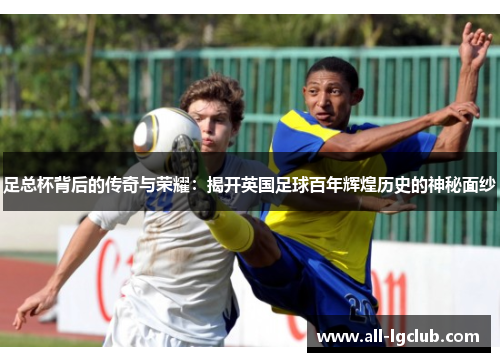 足总杯背后的传奇与荣耀：揭开英国足球百年辉煌历史的神秘面纱