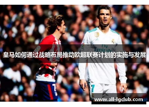 皇马如何通过战略布局推动欧超联赛计划的实施与发展