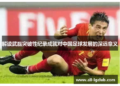 解读武磊突破性纪录成就对中国足球发展的深远意义