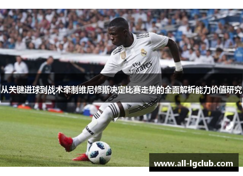 从关键进球到战术牵制维尼修斯决定比赛走势的全面解析能力价值研究 从关键进球到战术牵制维尼修斯决定比赛走势的全面解析能力价值研究