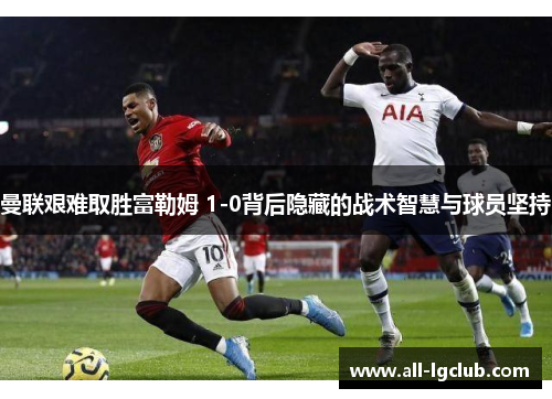 曼联艰难取胜富勒姆 1-0背后隐藏的战术智慧与球员坚持